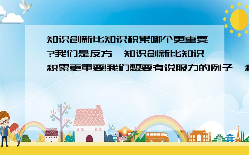 知识创新比知识积累哪个更重要?我们是反方,知识创新比知识积累更重要!我们想要有说服力的例子,和论句.而且希望例证是大家都熟悉的,使人很难反驳的!如果回答的好,还会追加悬赏分的!我