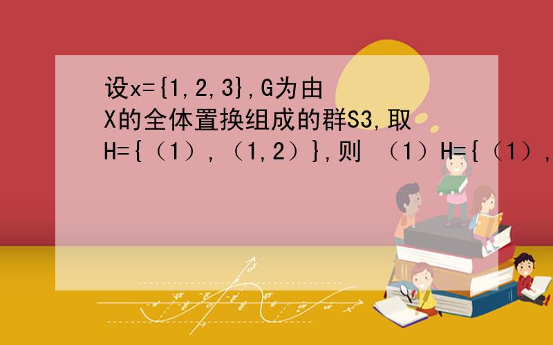 设x={1,2,3},G为由X的全体置换组成的群S3,取H={（1）,（1,2）},则 （1）H={（1）,（12）}；（13）H={（13）,（123）}； 全体置换组成群S3什么意思啊,S3是多少?左陪集怎么求?