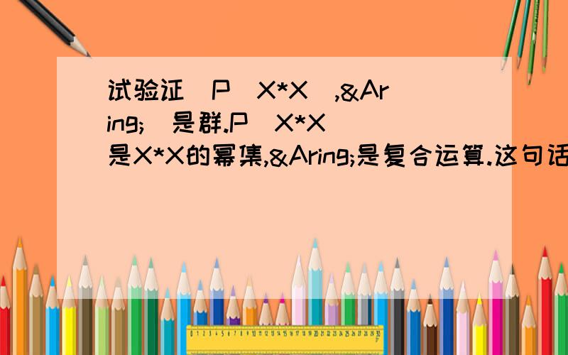 试验证(P(X*X),Å)是群.P(X*X)是X*X的幂集,Å是复合运算.这句话对吗?最好能给出证明,想了N久都没证明出,感觉是错的,但教科书上说是对的.粘贴复制的就不要来了，找不到的。