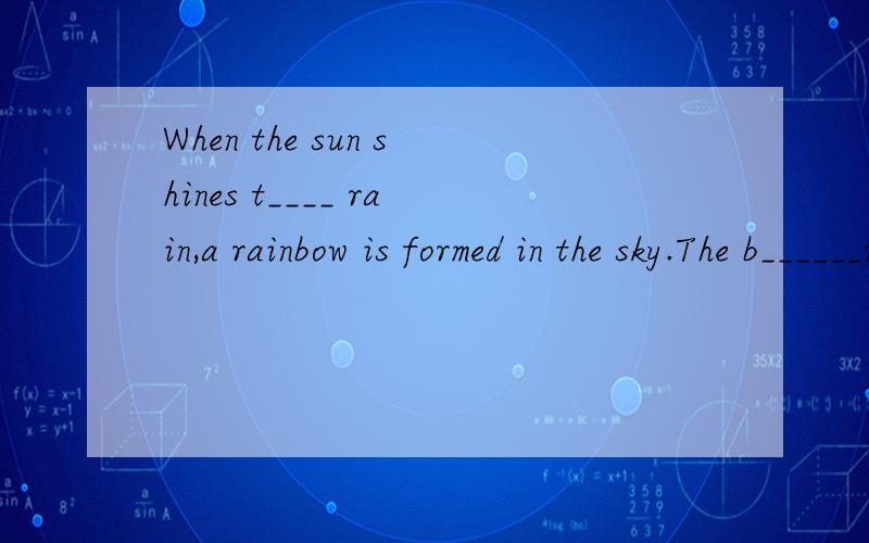 When the sun shines t____ rain,a rainbow is formed in the sky.The b______rainbows are formed when the sun is l_____ in the moring or in the evening.When you look at a rainbow,you will n_____ that the sun is always behind your b____ and that your shad