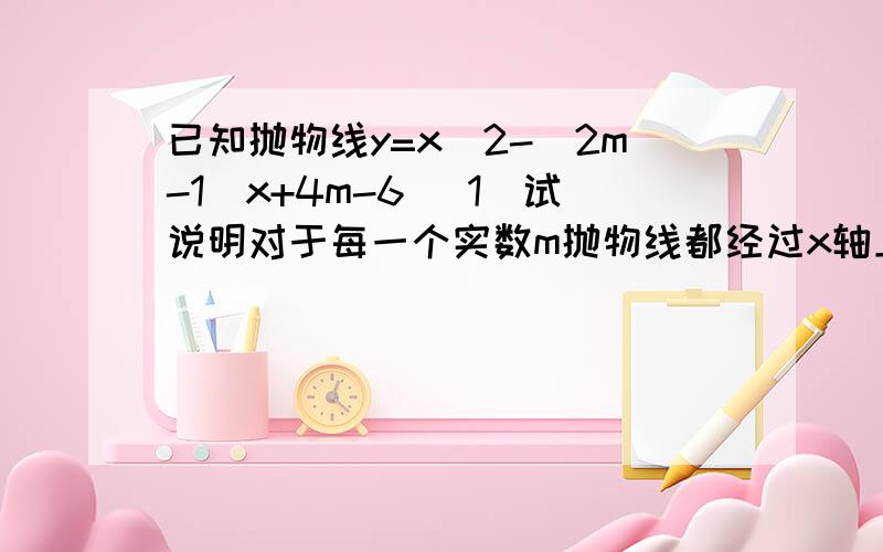 已知抛物线y=x^2-(2m-1)x+4m-6 (1)试说明对于每一个实数m抛物线都经过x轴上的一已知抛物线y=x^2-(2m-1)x+4m-6(1)试说明对于每一个实数m抛物线都经过x轴上的一个定点.（2）设抛物线与x轴的两个交点