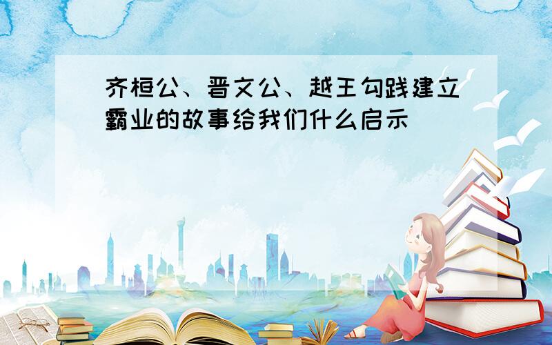 齐桓公、晋文公、越王勾践建立霸业的故事给我们什么启示