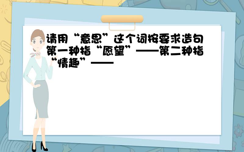 请用“意思”这个词按要求造句第一种指“愿望”——第二种指“情趣”——