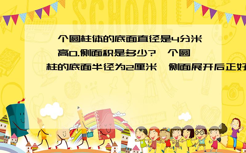 一个圆柱体的底面直径是4分米,高0.侧面积是多少?一个圆柱的底面半径为2厘米,侧面展开后正好是一个正方形,圆柱的面积是多少?一个圆锥体与它等底等高的圆柱体的体积相差.30立方厘米,求圆
