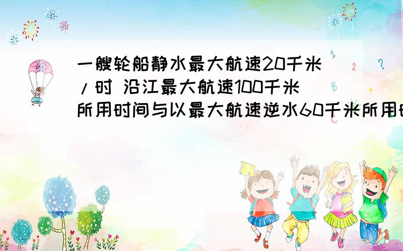 一艘轮船静水最大航速20千米/时 沿江最大航速100千米所用时间与以最大航速逆水60千米所用时间相等,江水流速多少?提示：轮船顺流航行速度=静水速度+水流速度，逆流航行速度=净水速度-水