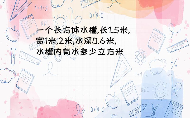 一个长方体水槽,长1.5米,宽1米,2米,水深0.6米,水槽内有水多少立方米