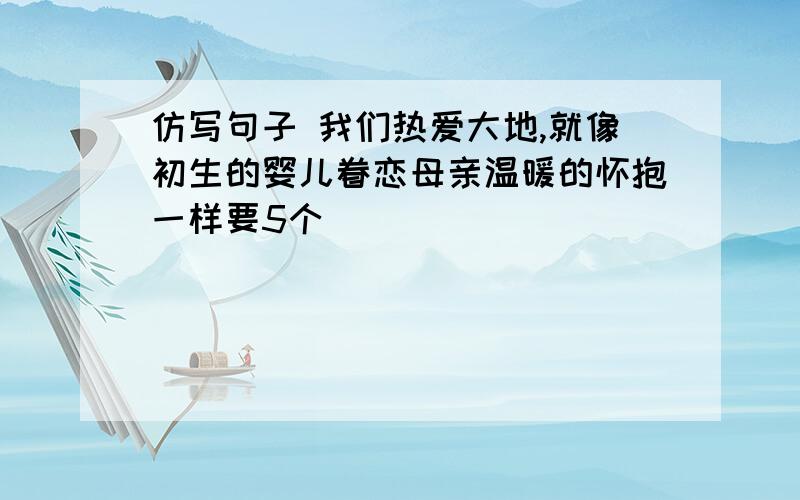 仿写句子 我们热爱大地,就像初生的婴儿眷恋母亲温暖的怀抱一样要5个