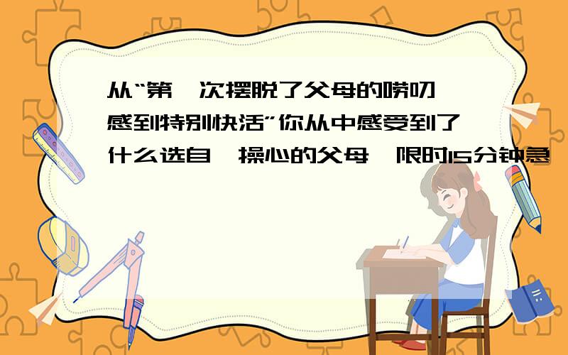 从“第一次摆脱了父母的唠叨,感到特别快活”你从中感受到了什么选自《操心的父母》限时15分钟急