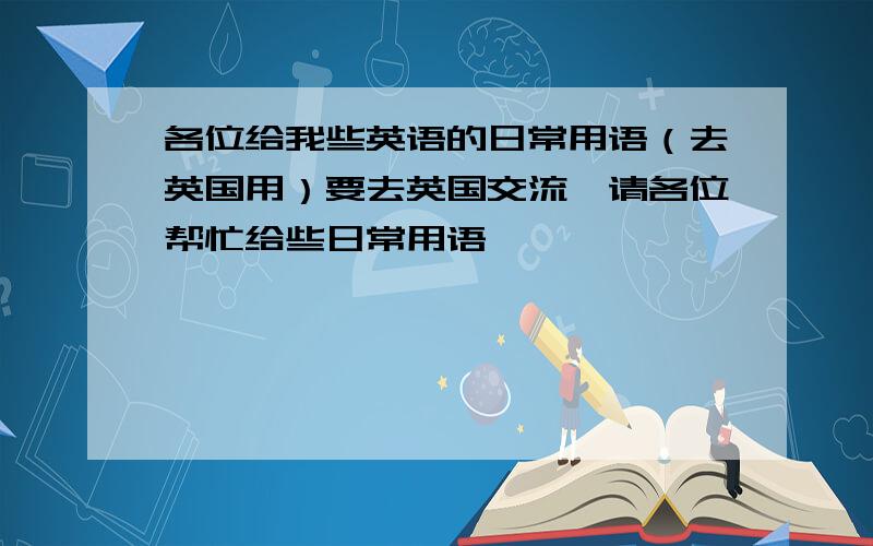 各位给我些英语的日常用语（去英国用）要去英国交流,请各位帮忙给些日常用语,