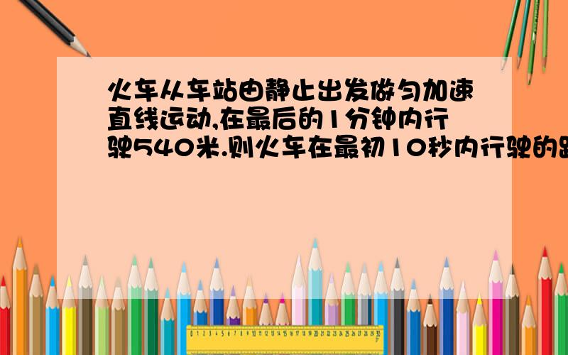 火车从车站由静止出发做匀加速直线运动,在最后的1分钟内行驶540米.则火车在最初10秒内行驶的距离是多少如题