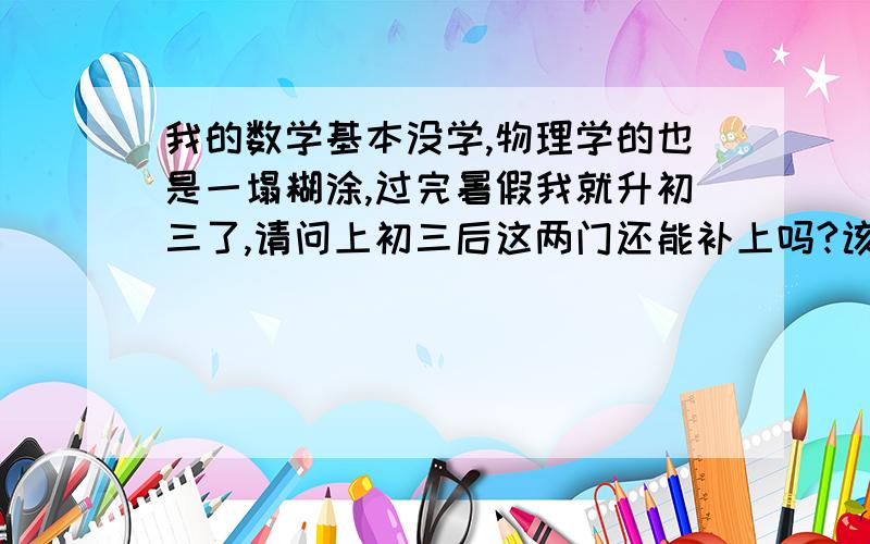 我的数学基本没学,物理学的也是一塌糊涂,过完暑假我就升初三了,请问上初三后这两门还能补上吗?该怎么补?