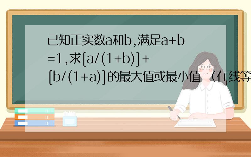 已知正实数a和b,满足a+b=1,求[a/(1+b)]+[b/(1+a)]的最大值或最小值 （在线等）如题