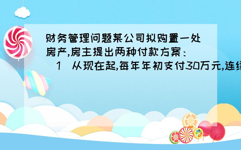 财务管理问题某公司拟购置一处房产,房主提出两种付款方案：（1）从现在起,每年年初支付30万元,连续支付10次,共300万元.（2）从第5年开始,每年年初支付26万元,连续支付10次,共260万元.假设