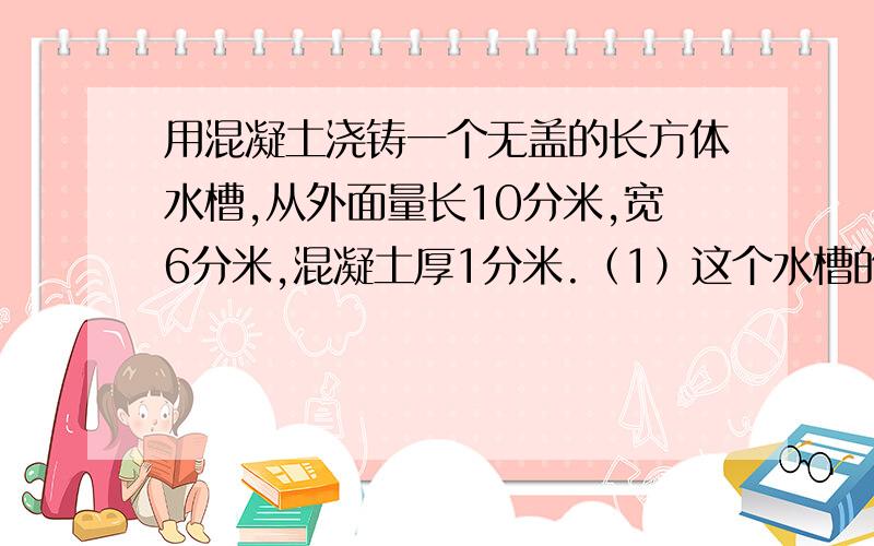 用混凝土浇铸一个无盖的长方体水槽,从外面量长10分米,宽6分米,混凝土厚1分米.（1）这个水槽的容积是多少升?（2）浇铸这样一个水槽需要多少混凝土?（3）给水槽的外表贴上边长1分米的正