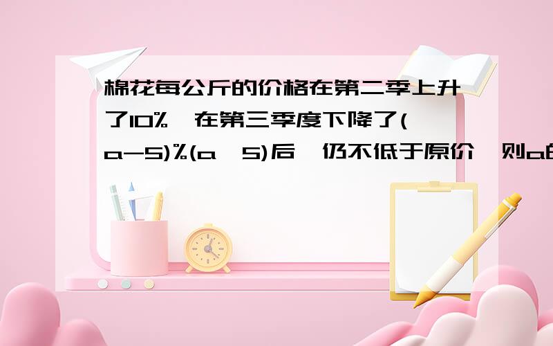 棉花每公斤的价格在第二季上升了10%,在第三季度下降了(a-5)%(a＞5)后,仍不低于原价,则a的取值范围是A）5＜a≤35 （B）5＜a≤155/11（C)5＜a≤25 （D）a≥25 不只要结果,答得完整追加