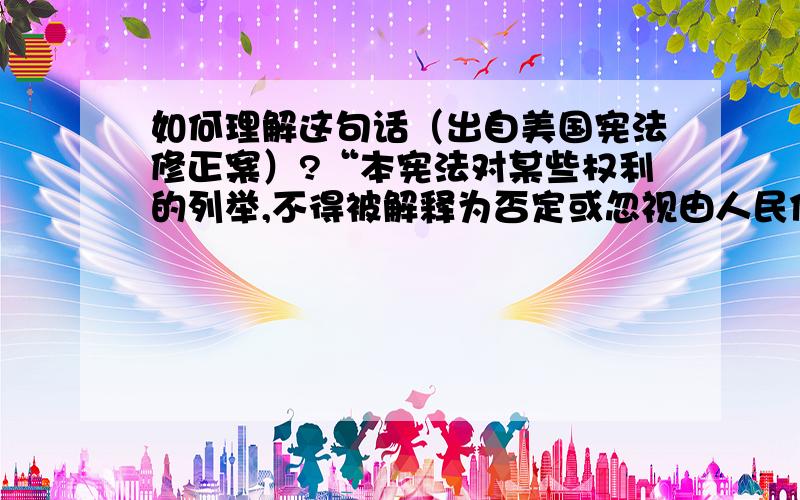 如何理解这句话（出自美国宪法修正案）?“本宪法对某些权利的列举,不得被解释为否定或忽视由人民保留的其他权利.”,这是出自美国宪法修正案第九条.