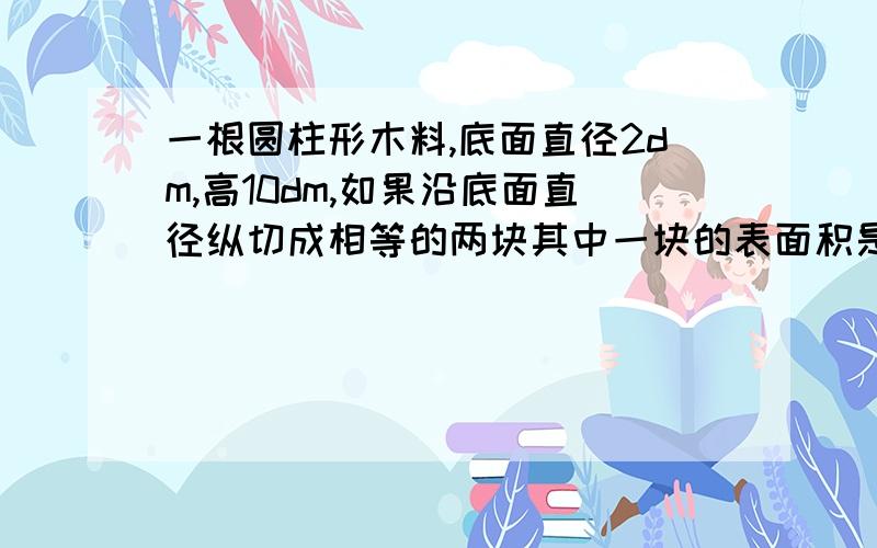 一根圆柱形木料,底面直径2dm,高10dm,如果沿底面直径纵切成相等的两块其中一块的表面积是多少平方米?