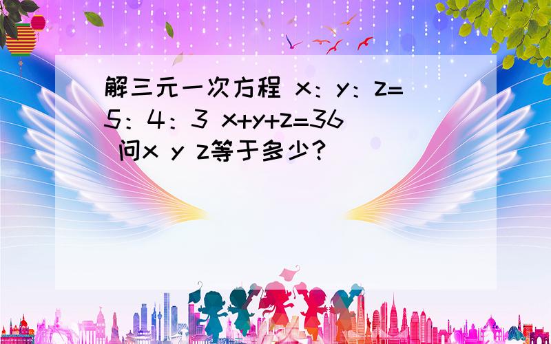 解三元一次方程 x：y：z=5：4：3 x+y+z=36 问x y z等于多少?）