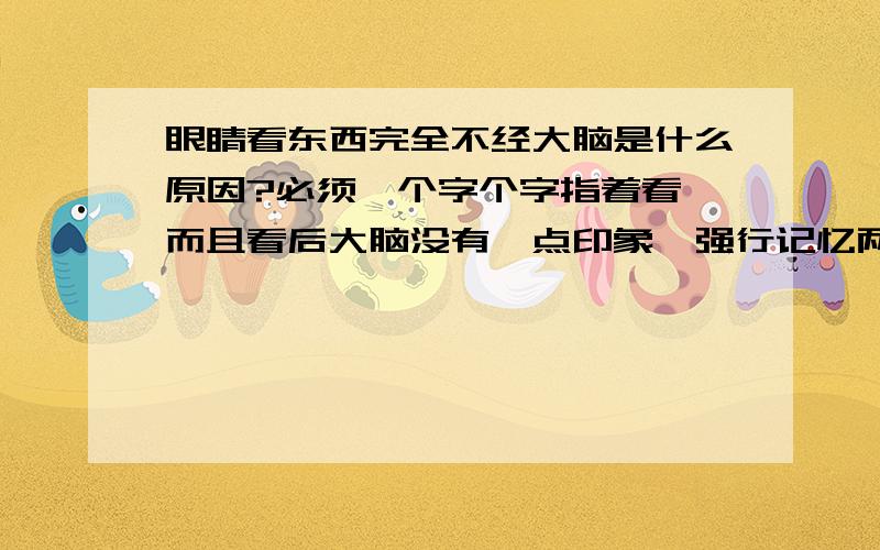 眼睛看东西完全不经大脑是什么原因?必须一个字个字指着看,而且看后大脑没有一点印象,强行记忆两天后所记的东西完全没有点印象了.又要重新开始强记,但又重复前面的现象