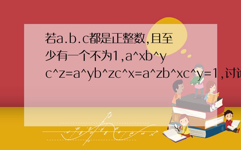 若a.b.c都是正整数,且至少有一个不为1,a^xb^yc^z=a^yb^zc^x=a^zb^xc^y=1,讨论x,y,z所满足的关系式