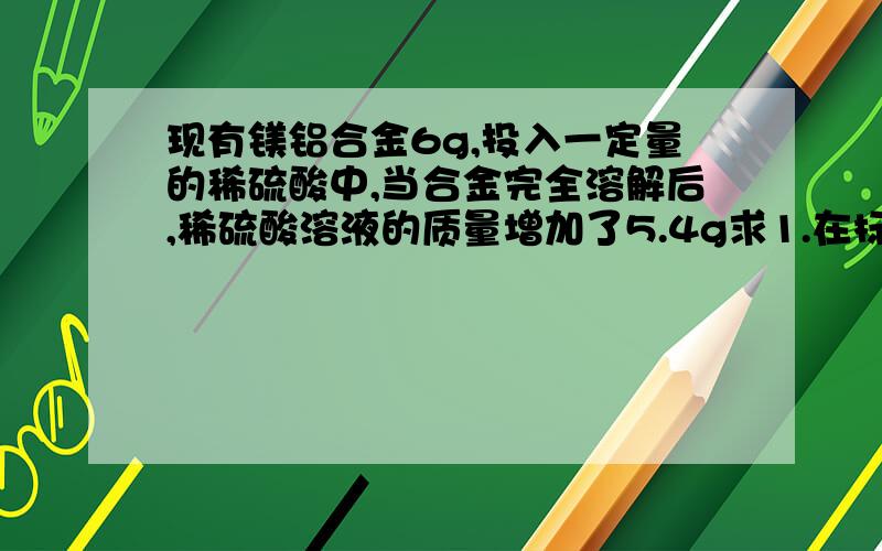 现有镁铝合金6g,投入一定量的稀硫酸中,当合金完全溶解后,稀硫酸溶液的质量增加了5.4g求1.在标准状况下,反应中能逸出多少升氢气?2.合金中镁的质量分数为多少?在现等!请把步骤写得仔细点~