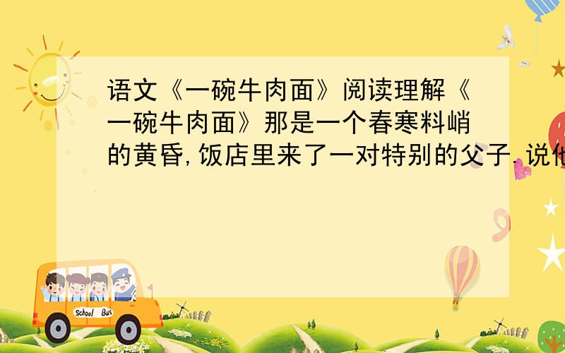 语文《一碗牛肉面》阅读理解《一碗牛肉面》那是一个春寒料峭的黄昏,饭店里来了一对特别的父子.说他们特别是因为那个父亲是个盲人.他的脸上密布着重重皱纹,一双灰白无色的眼睛直视着