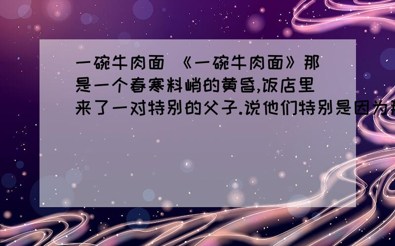 一碗牛肉面 《一碗牛肉面》那是一个春寒料峭的黄昏,饭店里来了一对特别的父子.说他们特别是因为那个父亲是个盲人.他的脸上密布着重重皱纹,一双灰白无色的眼睛直视着前方.他身边的小