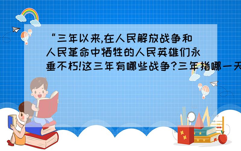 “三年以来,在人民解放战争和人民革命中牺牲的人民英雄们永垂不朽!这三年有哪些战争?三年指哪一天之那一年?之前中国刚结束了什么战争?