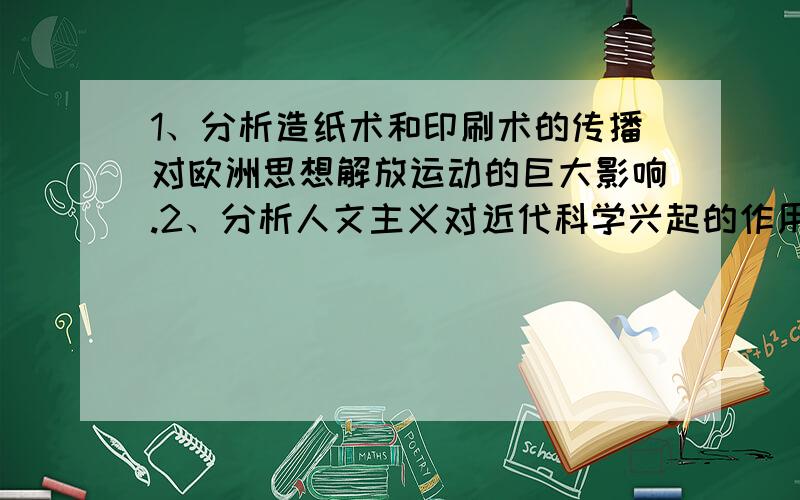 1、分析造纸术和印刷术的传播对欧洲思想解放运动的巨大影响.2、分析人文主义对近代科学兴起的作用....1、分析造纸术和印刷术的传播对欧洲思想解放运动的巨大影响.2、分析人文主义对近