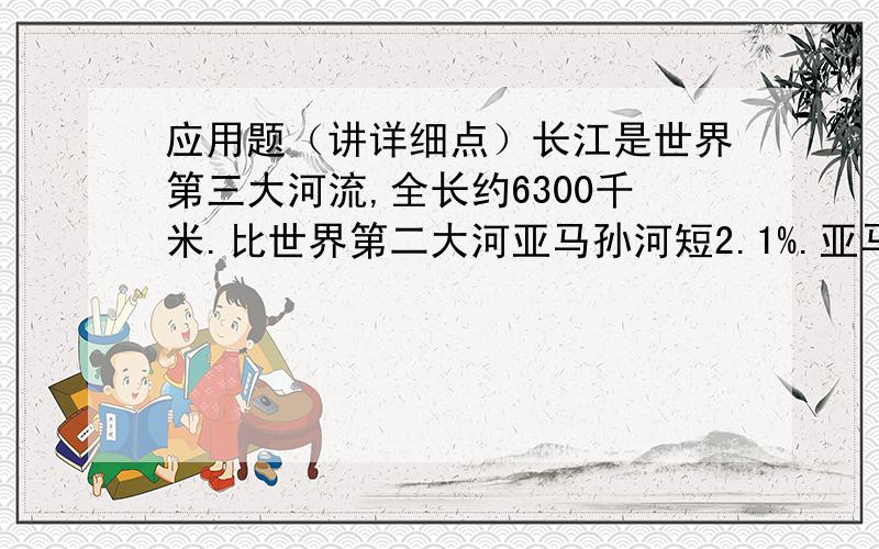 应用题（讲详细点）长江是世界第三大河流,全长约6300千米.比世界第二大河亚马孙河短2.1%.亚马孙河全长约多少千米?（得数保留整千米数）注：这是一道数学题.