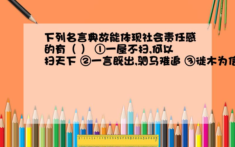 下列名言典故能体现社会责任感的有（ ） ①一屋不扫,何以扫天下 ②一言既出,驷马难追 ③徙木为信 ④两耳不闻窗外事 A ．①③ B ．②③④ C ．①②③ D ．①②③④ 老师说这道题是A,②有没