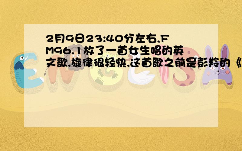 2月9日23:40分左右,FM96.1放了一首女生唱的英文歌,旋律很轻快,这首歌之前是彭羚的《囚鸟》,2月9日23:40分左右,合肥FM96.1放了一首女生唱的英文歌,旋律很轻快,这首歌之前是彭羚的《囚鸟》,之后