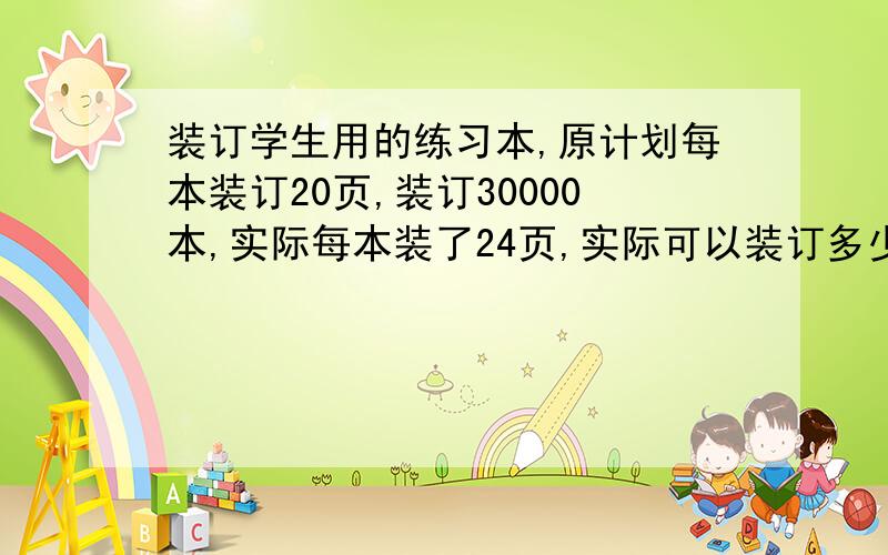 装订学生用的练习本,原计划每本装订20页,装订30000本,实际每本装了24页,实际可以装订多少本?