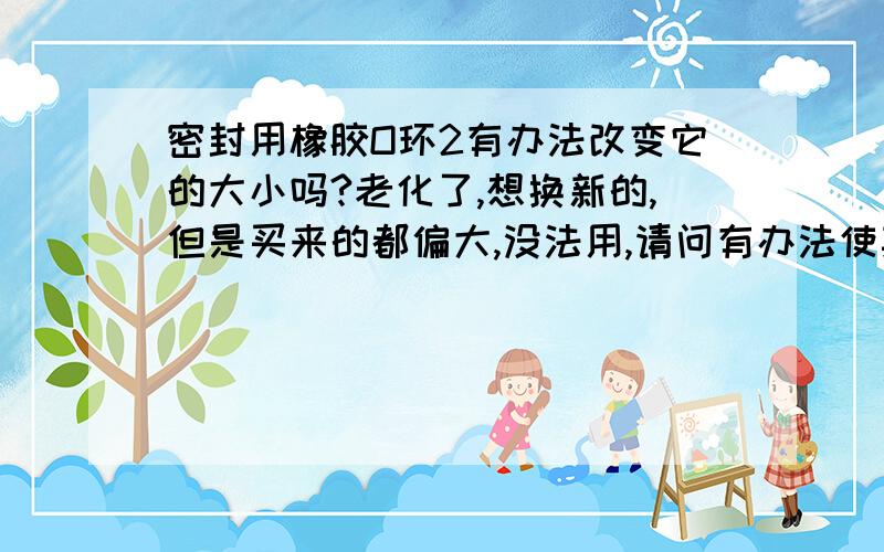 密封用橡胶O环2有办法改变它的大小吗?老化了,想换新的,但是买来的都偏大,没法用,请问有办法使其缩小嘛?不是暂时的,是永久缩小.我只知道偏小可以用力扯大,但是大了可怎么办啊……50分哦