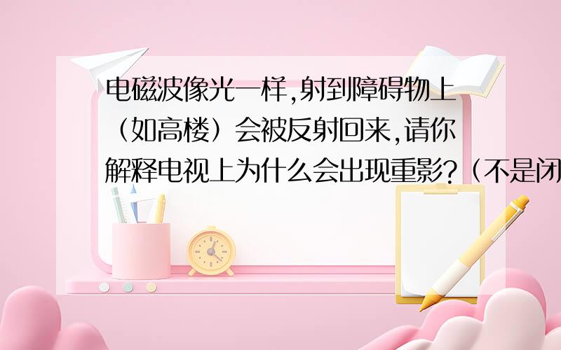 电磁波像光一样,射到障碍物上（如高楼）会被反射回来,请你解释电视上为什么会出现重影?（不是闭合信号