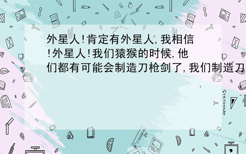 外星人!肯定有外星人,我相信!外星人!我们猿猴的时候,他们都有可能会制造刀枪剑了,我们制造刀枪剑的时候,他们都有可能都做出来激光枪了我们做枪的时候,他们已经有可能研究出比坦克威