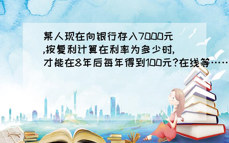 某人现在向银行存入7000元,按复利计算在利率为多少时,才能在8年后每年得到100元?在线等……在8年后每年得到1000元,不是100元,谢谢