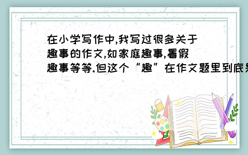 在小学写作中,我写过很多关于趣事的作文,如家庭趣事,暑假趣事等等.但这个“趣”在作文题里到底是什么意思呢?