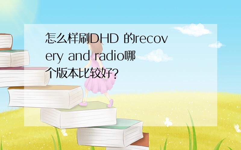 怎么样刷DHD 的recovery and radio哪个版本比较好?