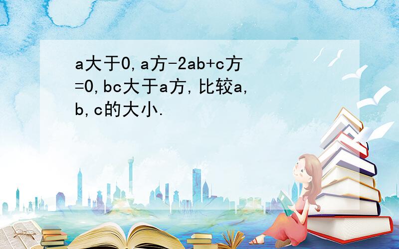 a大于0,a方-2ab+c方=0,bc大于a方,比较a,b,c的大小.