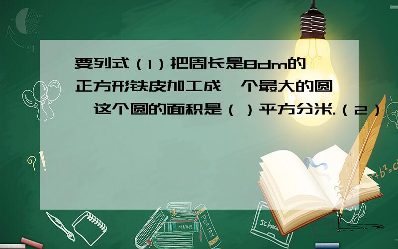 要列式（1）把周长是8dm的正方形铁皮加工成一个最大的圆,这个圆的面积是（）平方分米.（2）一张长16分米,宽12分米的硬纸板,能剪下（）个半径是2分米的圆.