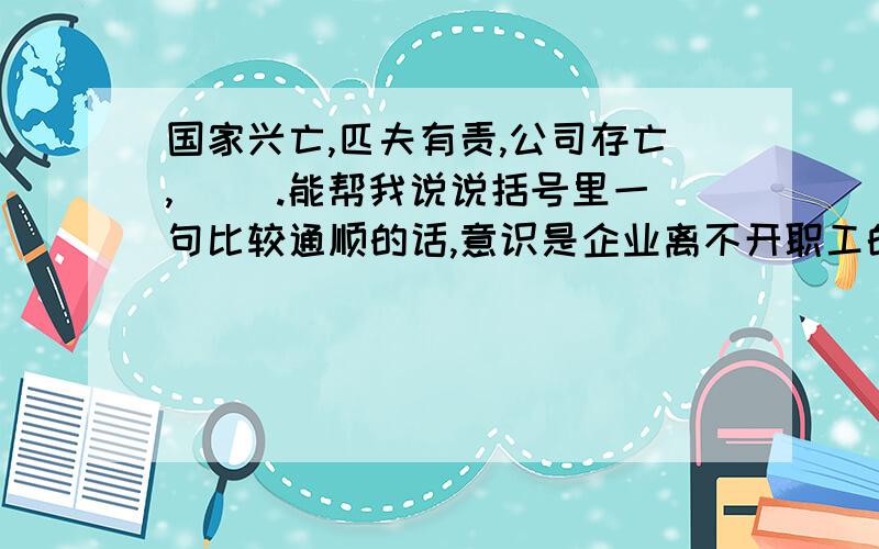 国家兴亡,匹夫有责,公司存亡,（ ）.能帮我说说括号里一句比较通顺的话,意识是企业离不开职工的意思.