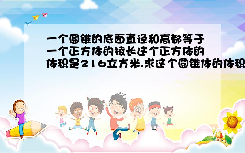 一个圆锥的底面直径和高都等于一个正方体的棱长这个正方体的体积是216立方米.求这个圆锥体的体积