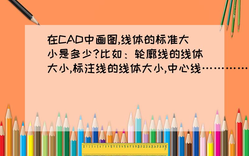 在CAD中画图,线体的标准大小是多少?比如：轮廓线的线体大小,标注线的线体大小,中心线……………………我在上学的时候,我们老师跟我们讲过,轮廓线一般标准设置为0.18毫米,中心线为0.15毫