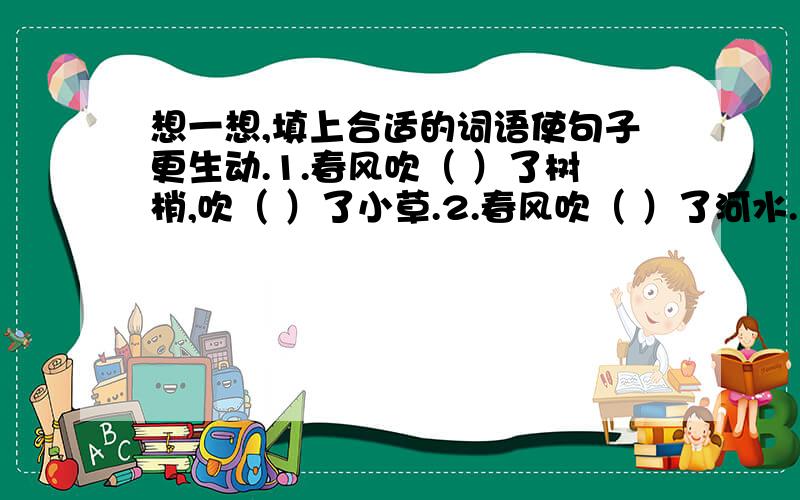 想一想,填上合适的词语使句子更生动.1.春风吹（ ）了树梢,吹（ ）了小草.2.春风吹（ ）了河水.3.春风吹（ ）了花苞.注意,是让你填词语,不是字!还有,吹字的后面,没有的字!