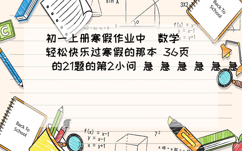 初一上册寒假作业中（数学）（轻松快乐过寒假的那本 36页 的21题的第2小问 急 急 急 急 急 急 急 急 急 急    大哥           我其他的都做完了.就这题了- -真心不会   帮帮忙啊.题目是.