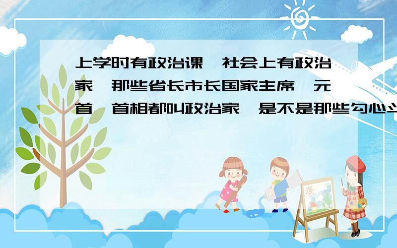 上学时有政治课,社会上有政治家,那些省长市长国家主席,元首,首相都叫政治家,是不是那些勾心斗角的公职人物从事的事情都属于政治,我们的政府评价某位领导人时说它是一个卓越的政治家,