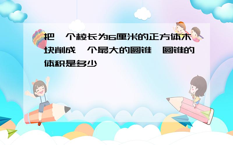 把一个棱长为6厘米的正方体木块削成一个最大的圆锥,圆锥的体积是多少