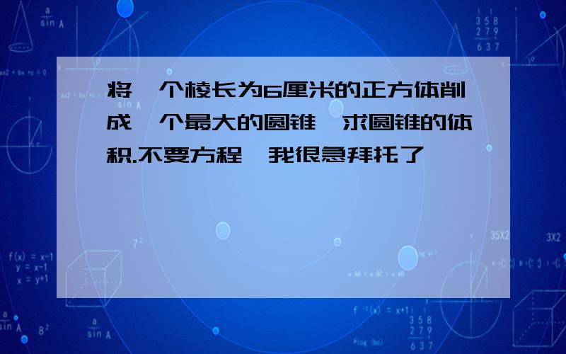 将一个棱长为6厘米的正方体削成一个最大的圆锥,求圆锥的体积.不要方程、我很急拜托了、、