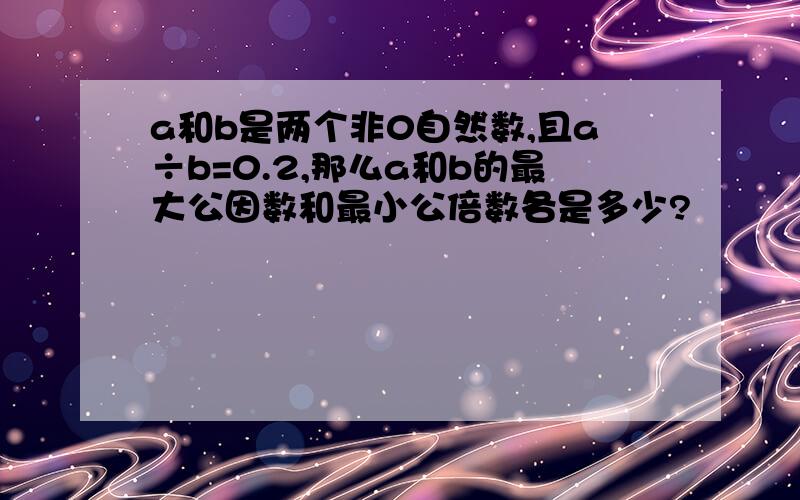 a和b是两个非0自然数,且a÷b=0.2,那么a和b的最大公因数和最小公倍数各是多少?